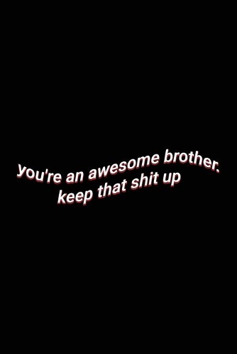 you're an awesome brother. keep that shit up