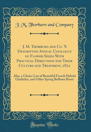 J. M. Thorburn and Co. 'S Descriptive Annual Catalogue of Flower Seeds With Practical Directions for Their Culture and Treatment, 1872: Also, a Choice List of Beautiful French Hybrid Gladiolus, and Other Spring Bulbous Roots (Classic Reprint)