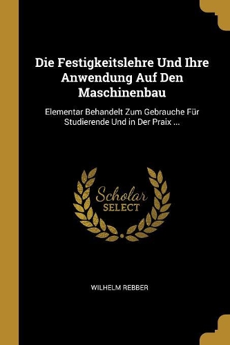 Die Festigkeitslehre Und Ihre Anwendung Auf Den Maschinenbau: Elementar Behandelt Zum Gebrauche Für Studierende Und in Der Praix ...