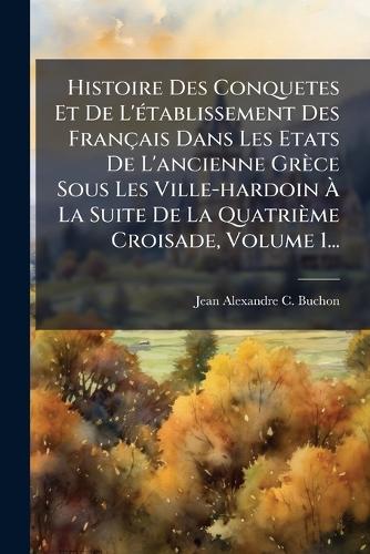Histoire Des Conquetes Et De L'Ã(c)tablissement Des Français Dans Les Etats De L'ancienne Grèce Sous Les Ville-hardoin Ã? La Suite De La Quatrième Croisade, Volume 1...