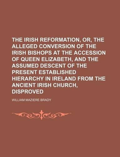 The Irish Reformation, Or, the Alleged Conversion of the Irish Bishops at the Accession of Queen Elizabeth, and the Assumed Descent of the Present Established Hierarchy in Ireland from the Ancient Irish Church, Disproved: (English)