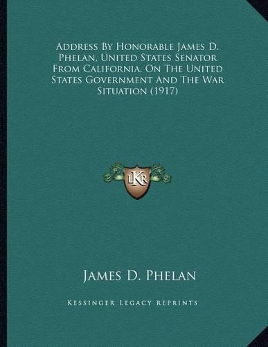 Address by Honorable James D. Phelan, United States Senator from California, on the United States Government and the War Situation (1917)