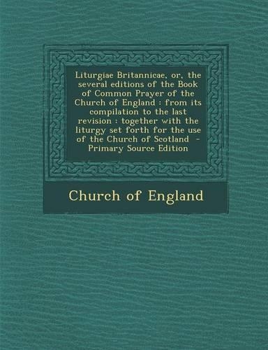 Liturgiae Britannicae, Or, the Several Editions of the Book of Common Prayer of the Church of England: From Its Compilation to the Last Revision: Together with the Liturgy Set Forth for the Use of the Church of Scotland