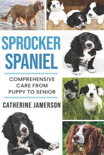 Sprocker Spaniel: Comprehensive Care from Puppy to Senior; Care, Health, Training, Behaviour, Understanding, Grooming, Costs and much more