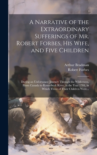 Narrative of the Extraordinary Sufferings of Mr. Robert Forbes, His Wife, and Five Children [microform]: During an Unfortunate Journey Through the Wilderness, From Canada to Kennebeck River, in the Year 1784, in Which Three of Their Children Were...