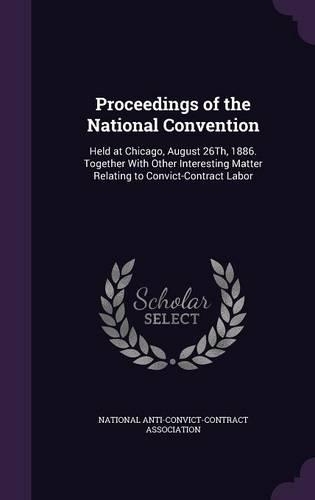 Proceedings of the National Convention: Held at Chicago, August 26Th, 1886. Together With Other Interesting Matter Relating to Convict-Contract Labor