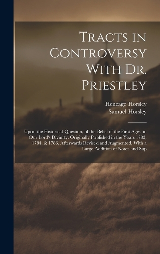 Tracts in Controversy With Dr. Priestley: Upon the Historical Question, of the Belief of the First Ages, in Our Lord's Divinity. Originally Published in the Years 1783, 1784, & 1786, Afterwa