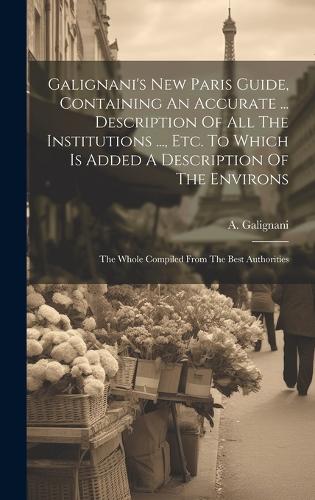 Galignani's New Paris Guide, Containing An Accurate ... Description Of All The Institutions ..., Etc. To Which Is Added A Description Of The Environs: The Whole Compiled From The Best Authorities