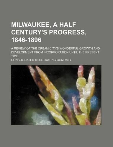 Milwaukee, a Half Century's Progress, 1846-1896; A Review of the Cream City's Wonderful Growth and Development from Incorporation Until the Present Time