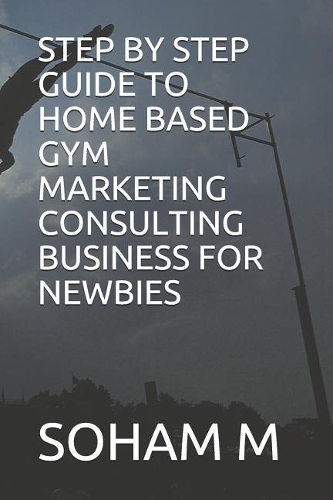 Step by Step Guide to Home Based Gym Marketing Consulting Business for Newbies: (8 From Broke to Bank)