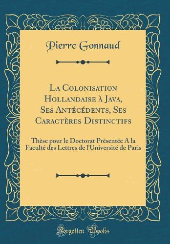 La Colonisation Hollandaise à Java, Ses Antécédents, Ses Caractères Distinctifs: Thèse pour le Doctorat Présentée A la Faculté des Lettres de l'Université de Paris (Classic Reprint)