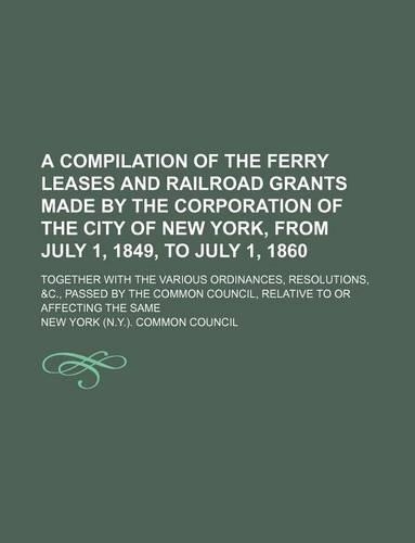 A Compilation of the Ferry Leases and Railroad Grants Made by the Corporation of the City of New York, from July 1, 1849, to July 1, 1860; Together with the Various Ordinances, Resolutions, &C., Passed by the Common Council, Relative to or Affectin: (English)