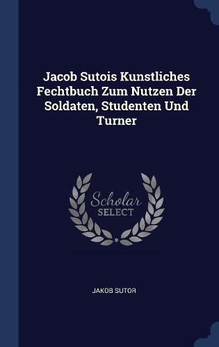 Jacob Sutois Kunstliches Fechtbuch Zum Nutzen Der Soldaten, Studenten Und Turner