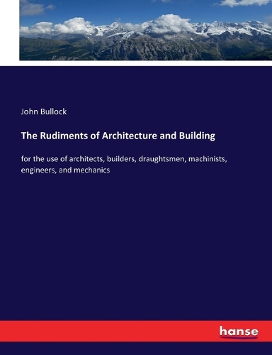 Rudiments of Architecture and Building: for the use of architects, builders, draughtsmen, machinists, engineers, and mechanics