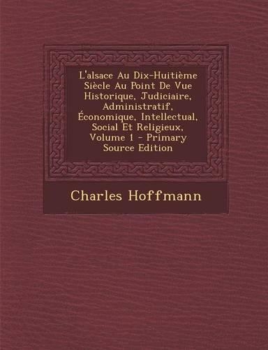 L'Alsace Au Dix-Huitieme Siecle Au Point de Vue Historique, Judiciaire, Administratif, Economique, Intellectual, Social Et Religieux, Volume 1: (French)