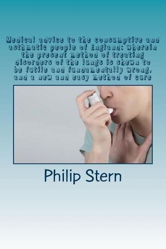 Medical advice to the consumptive and asthmatic people of England: wherein the present method of treating disorders of the lungs is shewn to be futile and fundamentally wrong, and a new and easy method of cure