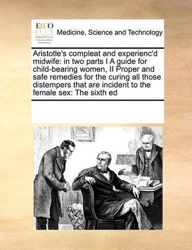 Aristotle's Compleat and Experienc'd Midwife: In Two Parts I a Guide for Child-Bearing Women, II Proper and Safe Remedies for the Curing All Those Distempers That Are Incident to the Female Sex:(English)