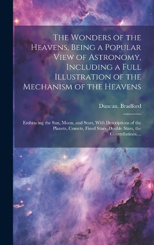 The Wonders of the Heavens, Being a Popular View of Astronomy, Including a Full Illustration of the Mechanism of the Heavens; Embracing the Sun, Moon, and Stars, With Descriptions of the Planets, Comets, Fixed Stars, Double Stars, the Constellation