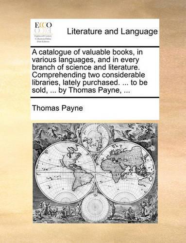 A catalogue of valuable books, in various languages, and in every branch of science and literature. Comprehending two considerable libraries, lately purchased. ... to be sold, ... by Thomas Payne, ...