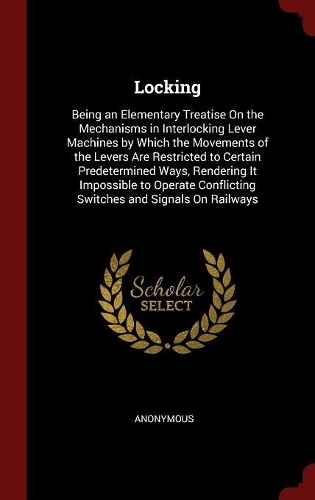 Locking: Being an Elementary Treatise on the Mechanisms in Interlocking Lever Machines by Which the Movements of the Levers Are Restricted to Certain Predete