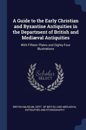 A Guide to the Early Christian and Byzantine Antiquities in the Department of British and Mediæval Antiquities: With Fifteen Plates and Eighty-Four Illustrations