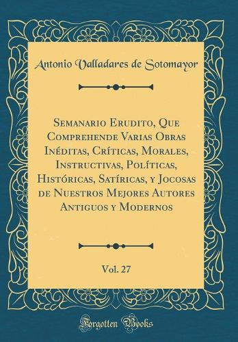 Semanario Erudito, Que Comprehende Varias Obras Inéditas, Críticas, Morales, Instructivas, Políticas, Históricas, Satíricas, Y Jocosas de Nuestros Mejores Autores Antiguos Y Modernos, Vol. 27 (Classic Reprint)