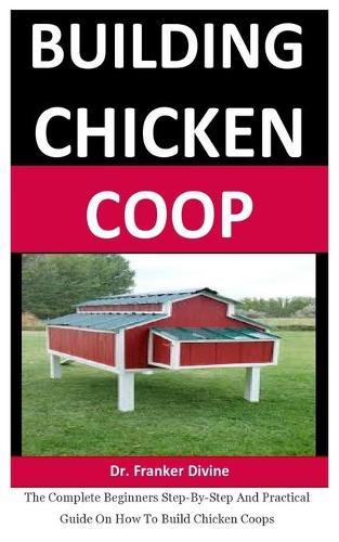 Building Chicken Coop: The Complete Beginners Step-By-Step And Practical Guide On How To Build Chicken Coops
