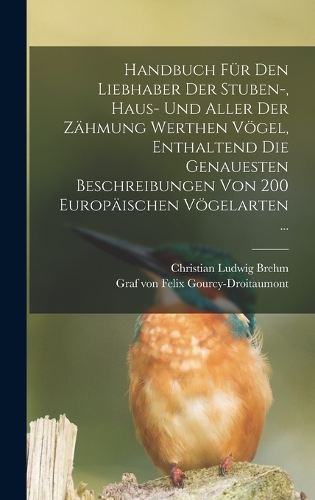 Handbuch Für Den Liebhaber Der Stuben-, Haus- Und Aller Der Zähmung Werthen Vögel, Enthaltend Die Genauesten Beschreibungen Von 200 Europäischen Vögelarten ...
