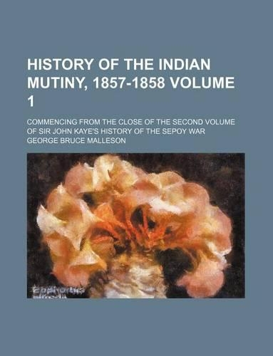 History of the Indian Mutiny, 1857-1858 Volume 1; Commencing from the Close of the Second Volume of Sir John Kaye's History of the Sepoy War: (English)