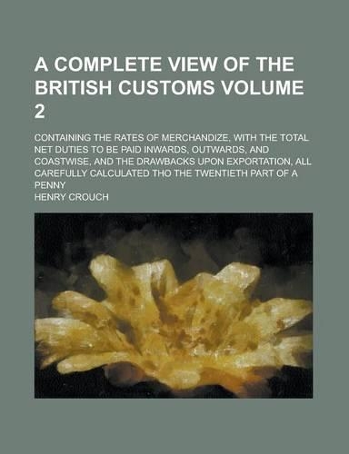 A Complete View of the British Customs; Containing the Rates of Merchandize, with the Total Net Duties to Be Paid Inwards, Outwards, and Coastwise, and the Drawbacks Upon Exportation, All Carefully Calculated Tho the Twentieth Volume 2