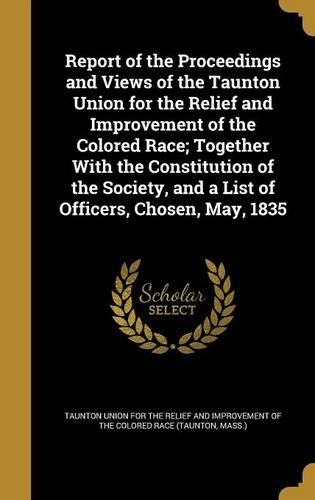 Report of the Proceedings and Views of the Taunton Union for the Relief and Improvement of the Colored Race; Together With the Constitution of the Society, and a List of Officers, Chosen, May, 1835