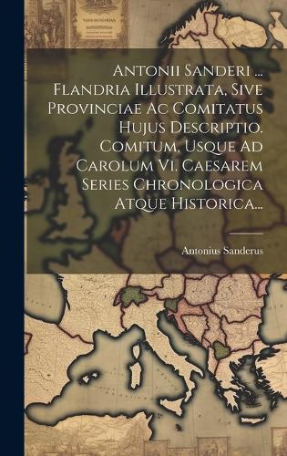 Antonii Sanderi ... Flandria Illustrata, Sive Provinciae Ac Comitatus Hujus Descriptio. Comitum, Usque Ad Carolum Vi. Caesarem Series Chronologica Atque Historica...