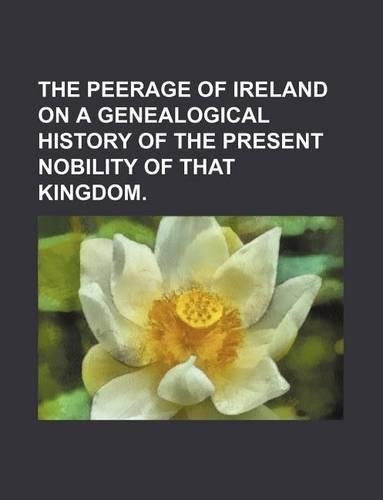 The Peerage of Ireland on a Genealogical History of the Present Nobility of That Kingdom.
