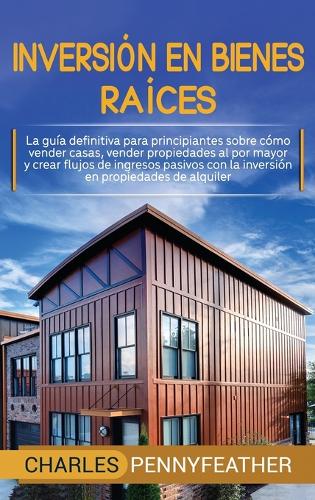 Inversión en bienes raíces: La guía definitiva para principiantes sobre cómo vender casas vender propiedades al por mayor y crear flujos de ingresos pasivos con la inversión en