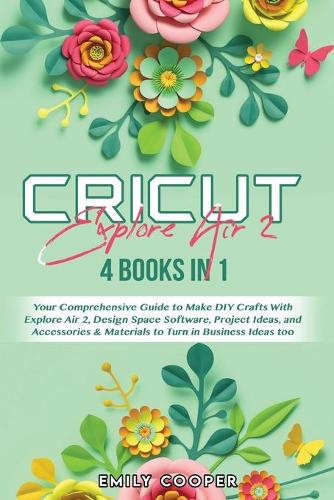 Cricut Explore Air 2: 4 Books in 1: Your Comprehensive Guide to Make DIY Crafts With Explore Air 2, Design Space Software, Project Ideas, and Accessories & Materials to T