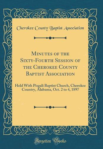 Minutes of the Sixty-Fourth Session of the Cherokee County Baptist Association: Held With Pisgali Baptist Church, Cherokee Country, Alabama, Oct. 2 to 4, 1897 (Classic Reprint)