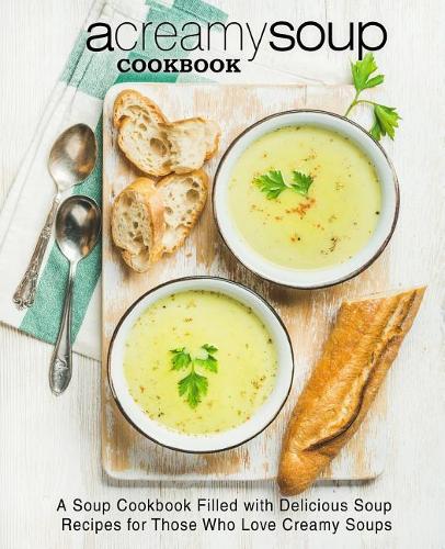 A Creamy Soup Cookbook: A Soup Cookbook Filled with Delicious Soup Recipes for Those Who Love Creamy Soups (2nd Edition)