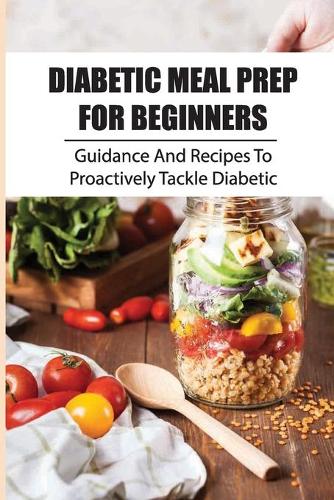 Diabetic Meal Prep For Beginners: Guidance And Recipes To Proactively Tackle Diabetic: Mouthwatering Diabetic Cookbook
