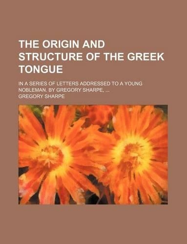 The Origin and Structure of the Greek Tongue; In a Series of Letters Addressed to a Young Nobleman. by Gregory Sharpe, ...: (English)