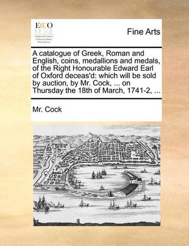 Catalogue of Greek, Roman and English, Coins, Medallions and Medals, of the Right Honourable Edward Earl of Oxford Deceas'd: Which Will Be Sold by Auction, by Mr. Cock, ... on Thursday the 18th of March, 1741-2, ...(English)