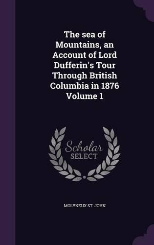 The sea of Mountains, an Account of Lord Dufferin's Tour Through British Columbia in 1876 Volume 1