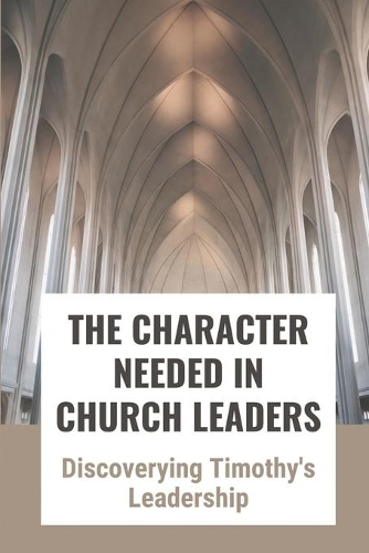 The Character Needed In Church Leaders: Discoverying Timothy's Leadership: Mysteries Of Timothy'S Discipleship