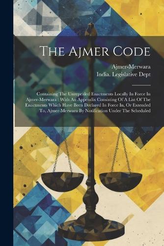 The Ajmer Code: Containing The Unrepealed Enactments Locally In Force In Ajmer-merwara: With An Appendix Consisting Of A List Of The Enactments Which Have Been Decl