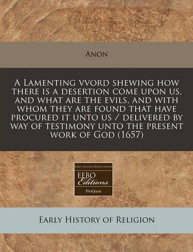 A Lamenting Vvord Shewing How There Is a Desertion Come Upon Us, and What Are the Evils, and with Whom They Are Found That Have Procured It Unto Us / Delivered by Way of Testimony Unto the Present Work of God (1657): (English)