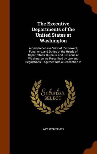 The Executive Departments of the United States at Washington: A Comprehensive View of the Powers, Functions, and Duties of the Heads of Departmtnes, Bureaus, and Divisions at Washington, As Prescribed by Law an(English)