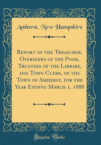 Report of the Treasurer, Overseers of the Poor, Trustees of the Library, and Town Clerk, of the Town of Amherst, for the Year Ending March 1, 1888 (Classic Reprint)