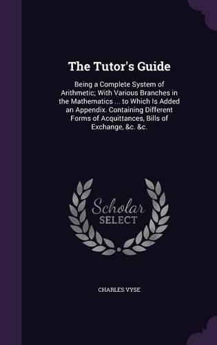 The Tutor's Guide: Being a Complete System of Arithmetic; With Various Branches in the Mathematics ... to Which Is Added an Appendix. Containing Different Forms of Acq