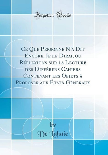 Ce Que Personne N'a Dit Encore, Je le Dirai, ou Réflexions sur la Lecture des Différens Cahiers Contenant les Objets à Proposer aux États-Généraux (Classic Reprint)