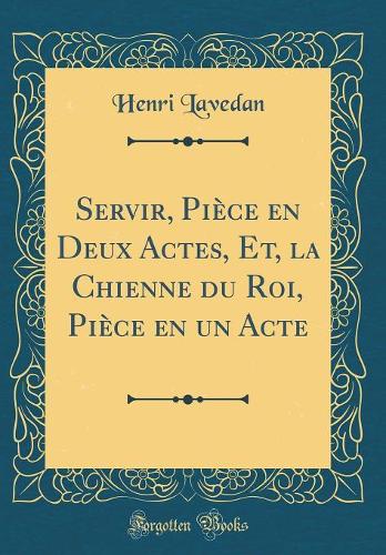 Servir, Pièce en Deux Actes, Et, la Chienne du Roi, Pièce en un Acte (Classic Reprint)