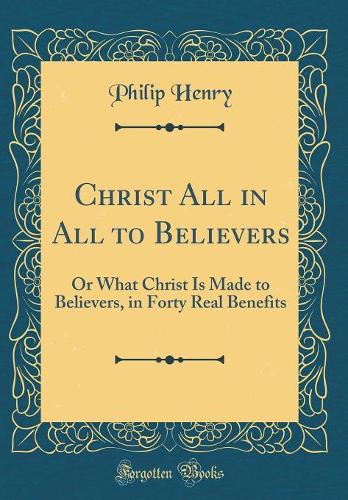 Christ All in All to Believers: Or What Christ Is Made to Believers, in Forty Real Benefits (Classic Reprint)